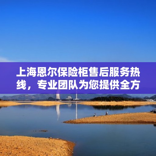 上海恩尔保险柜售后服务热线，专业团队为您提供全方位服务保障