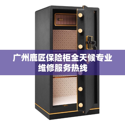 广州鹿匠保险柜全天候专业维修服务热线