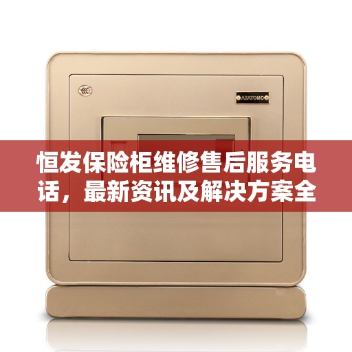 恒发保险柜维修售后服务电话，最新资讯及解决方案全攻略