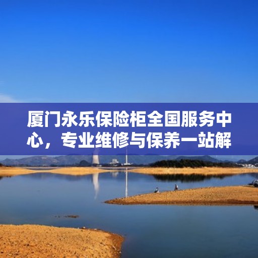 厦门永乐保险柜全国服务中心，专业维修与保养一站解决方案