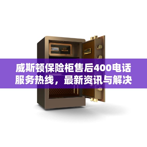 威斯顿保险柜售后400电话服务热线，最新资讯与解决方案