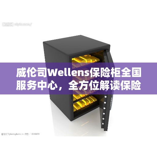 威伦司Wellens保险柜全国服务中心，全方位解读保险柜服务秘籍