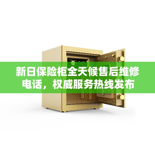 新日保险柜全天候售后维修电话，权威服务热线发布